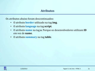 Atributos
Os atributos abaixo foram descontinuados:
• O atributo border utilizado na tag img.
• O atributo language na tag script.
• O atributo name na tag a. Porque os desenvolvedores utilizam ID
em vez de name.
• O atributo summary na tag table.
11/8/2013 Fagner S. de Lima - HTML 5 21
 
