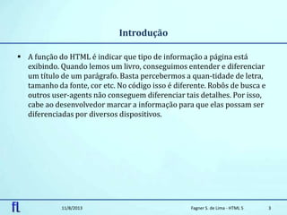 Introdução
 A função do HTML é indicar que tipo de informação a página está
exibindo. Quando lemos um livro, conseguimos entender e diferenciar
um título de um parágrafo. Basta percebermos a quan-tidade de letra,
tamanho da fonte, cor etc. No código isso é diferente. Robôs de busca e
outros user-agents não conseguem diferenciar tais detalhes. Por isso,
cabe ao desenvolvedor marcar a informação para que elas possam ser
diferenciadas por diversos dispositivos.
11/8/2013 Fagner S. de Lima - HTML 5 3
 