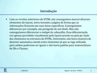 Introdução
 Com as versões anteriores do HTML nós conseguimos marcar diversos
elementos do layout, estru-turando a página de forma que as
informações ficassem em suas áreas específicas. Conseguíamos
diferenciar por exemplo, um parágrafo de um título. Mas não
conseguíamos diferenciar o rodapé do cabeçalho. Essa diferenciação
era apenas percebida visualmente pelo layout pronto ou pela po-sição
dos elementos na estrutura do HTML. Entretanto, não havia maneira de
detectar automatica-mente estes elementos já que as tags utilizada
para ambos poderiam ser iguais e não havia padrão para nomenclatura
de IDs e Classes.
11/8/2013 Fagner S. de Lima - HTML 5 4
 