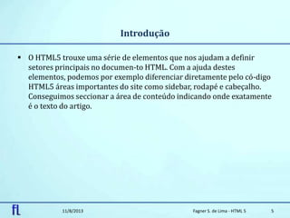Introdução
 O HTML5 trouxe uma série de elementos que nos ajudam a definir
setores principais no documen-to HTML. Com a ajuda destes
elementos, podemos por exemplo diferenciar diretamente pelo có-digo
HTML5 áreas importantes do site como sidebar, rodapé e cabeçalho.
Conseguimos seccionar a área de conteúdo indicando onde exatamente
é o texto do artigo.
11/8/2013 Fagner S. de Lima - HTML 5 5
 