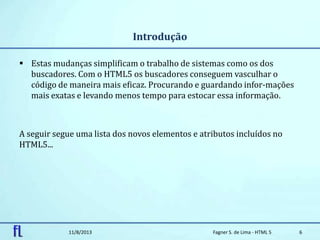 Introdução
 Estas mudanças simplificam o trabalho de sistemas como os dos
buscadores. Com o HTML5 os buscadores conseguem vasculhar o
código de maneira mais eficaz. Procurando e guardando infor-mações
mais exatas e levando menos tempo para estocar essa informação.
A seguir segue uma lista dos novos elementos e atributos incluídos no
HTML5...
11/8/2013 Fagner S. de Lima - HTML 5 6
 