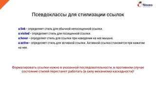 Псевдоклассы для стилизации ссылок
a:link - определяет стиль для обычной непосещенной ссылки.
a:visited - определяет стиль для посещенной ссылки.
a:hover - определяет стиль для ссылки при наведении на нее мышью.
a:active - определяет стиль для активной ссылки. Активной ссылка становится при нажатии
на нее.
Форматировать ссылки нужно в указанной последовательности, в противном случае
состояние стилей перестанет работать (в силу механизма каскадности)!
 