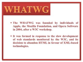 WHATWGThe WHATWG was founded by individuals of Apple, the Mozilla Foundation, and Opera Software in 2004, after a W3C workshop.