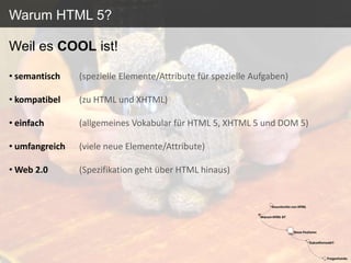 Warum HTML 5?

Weil es COOL ist!

• semantisch    (spezielle Elemente/Attribute für spezielle Aufgaben)

• kompatibel    (zu HTML und XHTML)

• einfach       (allgemeines Vokabular für HTML 5, XHTML 5 und DOM 5)

• umfangreich   (viele neue Elemente/Attribute)

• Web 2.0       (Spezifikation geht über HTML hinaus)
 