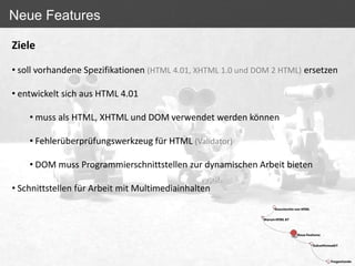 Neue Features

Ziele

• soll vorhandene Spezifikationen (HTML 4.01, XHTML 1.0 und DOM 2 HTML) ersetzen

• entwickelt sich aus HTML 4.01

    • muss als HTML, XHTML und DOM verwendet werden können

    • Fehlerüberprüfungswerkzeug für HTML (Validator)

    • DOM muss Programmierschnittstellen zur dynamischen Arbeit bieten

• Schnittstellen für Arbeit mit Multimediainhalten
 
