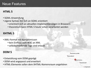 Neue Features

HTML 5

• SGML-Anwendung
• eigene Syntax, die sich an SGML orientiert
     • orientiert sich an aktuellen Implementierungen in Browsern
     • theoretisch kann HTML 5 heute schon verarbeitet werden

XHTML 5

• XML-Format mit Kompromissen
    • kein Einfluss vom W3C an XML
    • selbstschließende Tags sind erlaubt

DOM 5

• Entwicklung vom DOM geprägt
• DOM wird angepasst und erweitert
• HTML-Elemente sollen dem XHTML-Namensraum angehören
 
