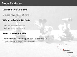 Neue Features

Umdefinierte Elemente

i, b, em, hr, small, strong

Wieder erlaubte Attribute

• start (bei ol-Elementen)
• value (bei li-Elementen)

Neue DOM-Methoden

• Methoden zur Steuerung von audio und video
• getElementsByClassName()
 