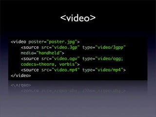 <video>

<video poster="poster.jpg">
    <source src="video.3gp" type="video/3gpp"
    media="handheld">
    <source src="video.ogv" type="video/ogg;
    codecs=theora, vorbis">
    <source src="video.mp4" type="video/mp4">
</video>
 