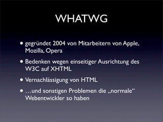 WHATWG

• gegründet 2004 von Mitarbeitern von Apple,
  Mozilla, Opera
• Bedenken wegen einseitiger Ausrichtung des
  W3C auf XHTML
• Vernachlässigung von HTML
• …und sonstigen Problemen die „normale“
  Webentwickler so haben
 