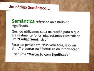 Um código Semântico.
                     ..


 Semântica refere-se ao estudo do
 significado.
 Quando utilizamos cada marcação para o que
 ela realmente foi criada, estamos construindo
 um “Código Semântico”
 Parar de pensar em “isso vem aqui, isso vai
 ali...” e pensar na “Estrutura da Informação”
 Criar uma “Marcação com Significado”
 