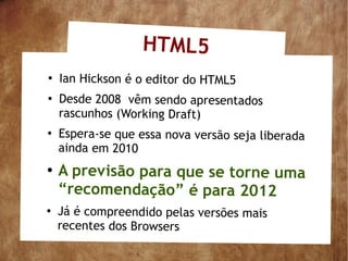 HTML5
●
    Ian Hickson é o editor do HTML5
●
    Desde 2008 vêm sendo apresentados
    rascunhos (Working Draft)
●
    Espera-se que essa nova versão seja liberada
    ainda em 2010
●
    A previsão para que se torne uma
    “recomendação” é para 2012
●
    Já é compreendido pelas versões mais
    recentes dos Browsers
 