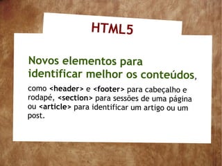 HTML5

Novos elementos para
identificar melhor os conteúdos,
como <header> e <footer> para cabeçalho e
rodapé, <section> para sessões de uma página
ou <article> para identificar um artigo ou um
post.
 