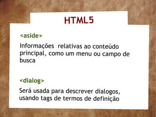 HTML5
<aside>
Informações relativas ao conteúdo
principal, como um menu ou campo de
busca


<dialog>
Será usada para descrever dialogos,
usando tags de termos de definição
 