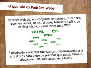 O que são os Padrões W
                      eb?

                                                   es,
Padrões Web são um conjunto de normas, diretriz
                                                   de
 recomendaçõ es, notas, artigos, tutoriais e afins
                                              .
      caráter técnico, produzidos pelo W3C




É destinado a orientar fabricantes, desenvolvedores e
 projetistas para o uso de práticas que possibilitem a
                                          dos.
        criação de uma Web acessível a to
 