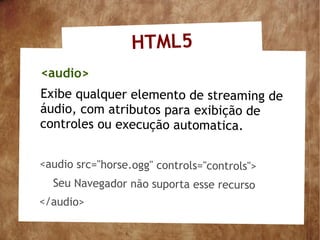 HTML5
<audio>
Exibe qualquer elemento de streaming de
áudio, com atributos para exibição de
controles ou execução automatica.


<audio src="horse.ogg" controls="controls">
  Seu Navegador não suporta esse recurso
</audio>
 