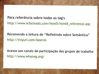 Para referência sobre todas as tag's
http://www.w3schools.com/html5/html5_reference.asp


Recomendo a leitura de “Refletindo sobre Semântica”
http://tinyurl.com/beervb


Acesso aos canais de participação dos grupos de trabalho
http://www.whatwg.org/
 