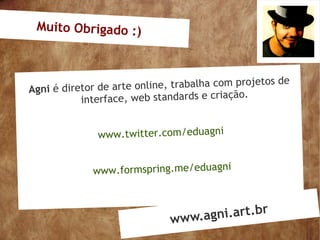 Muito Obrigado :)



                                                    os de
Agni é diretor de  arte online, trabalha com projet
           in terface, web standards e criação.


               www.twitter.com/eduagni


              www.formspring.me/eduagni



                              www.a gni.art.br
 