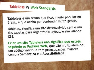 Tableless Vs Web Stand
                        ards

                                               r no
Tableless é um termo que ficou muito popula
Bras il, e que acaba por confundir muita gente.

Tableless sig nifica um site desenvolvido sem o uso
                                                 do
da s tabelas para organizar o layout, e sim usan
CSS.
                                                 ja
Cr iar um site Tableless não significa que este
                                              ém de
se guindo os Padrões Web, que vão muito al
 um  código válido, e tem preocupações maiores
 como a Semântica e a Acessibilidade
 