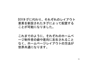 DIVタグに代わり、それぞれのレイアウト
要素を新設されたタグによって配置する
ことが可能になりました。

これまでのように、それぞれのホームペ
ージ制作者の癖や意向に左右されること
なく、ホームページレイアウトの方法が
世界共通になります。


                       16
 