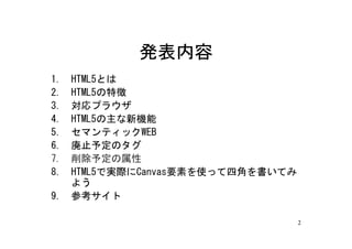 発表内容
1.   HTML5とは
2.   HTML5の特徴
3.   対応プラウザ
4.   HTML5の主な新機能
5.   セマンティックWEB
6.   廃止予定のタグ
7.   削除予定の属性
8.   HTML5で実際にCanvas要素を使って四角を書いてみ
     よう
9.   参考サイト

                                    2
 