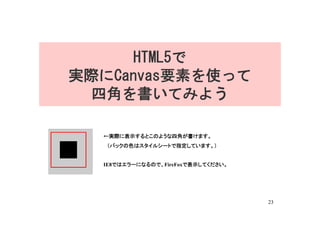 HTML5で
実際にCanvas要素を使って
  四角を書いてみよう

  ←実際に表示するとこのような四角が書けます。
  　（バックの色はスタイルシートで指定しています。）


  IE8ではエラーになるので、FireFoxで表示してください。




                                    23
 