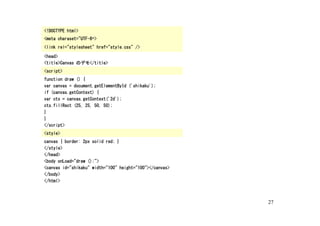 <!DOCTYPE html>
<meta charaset="UTF-8“>
<link rel="stylesheet" href="style.css" />

<head>
<title>Canvas のデモ</title>
<script>
function draw () {
var canvas = document.getElementById ('shikaku');
if (canvas.getContext) {
var ctx = canvas.getContext('2d');
ctx.fillRect (25, 25, 50, 50);
}
}
</script>
<style>
canvas { border: 2px solid red; }
</style>
</head>
<body onLoad="draw ();">
<canvas id="shikaku" width="100" height="100"></canvas>
</body>
</html>



                                                          27
 