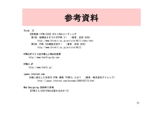参考資料
Think　IT
     【即実践！HTML+CSS】ポストWebコーディング
     　第1回：結構良さそうだぞHTML 5！　（著者：吉田 光利）
         http://www.thinkit.co.jp/article/48/1/index.html
     　第2回：HTML 5の機能を試す！　（著者：吉田 光利）
         http://www.thinkit.co.jp/article/48/2/

HTML5がつくり出す新しいWebの世界
     http://www.html5-guide.com

HTML5.JP
     http://www.html5.jp/

japan.internet.com
     大幅に進化した次世代 HTML 規格「HTML5」とは？　（著者：株式会社アイレップ）
            http://japan.internet.com/busnews/20091027/8.html

Web Designing 2009年11月号
     【HTML5 & CSS3でWebは変わるのか？】




                                                                31
 