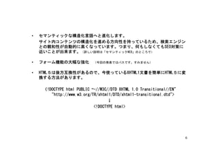 •   セマンティックな構造化言語へと進化します。
    サイト内コンテンツの構造化を進める方向性を持っているため、検索エンジン
    との親和性が自動的に高くなっています。つまり、何もしなくてもSEO対策に
    近いことが出来ます。（詳しい説明は「セマンティックWEB」のところで）

•   フォーム機能の大幅な強化　（今回の発表ではパスです。すみません）

•   HTML５は後方互換性があるので、今使っているXHTML1文書を簡単にHTML５に変
    換する方法があります。

     〈!DOCTYPE html PUBLIC “-//W3C//DTD XHTML 1.0 Transitional//EN"
        "http://www.w3.org/TR/xhtml1/DTD/xhtml1-transitional.dtd">
                                   ↓
                            <!DOCTYPE html>




                                                                      6
 