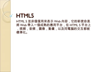 HTML5 HTML 5 並非僅僅用來表示 Web 內容，它的新使命是將 Web 帶入一個成熟的應用平台，在 HTML 5 平台上，視頻，音頻，圖像，動畫，以及同電腦的交互都被標準化。 