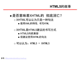 HTML5的故事

            是否意味着XHTML的 彻底消亡？
                XHTML可以认为只是一种句法
                    使用XML的特性，书写HTML

                XHTML是HTML5建议的书写方式
                    HTML5向前兼容
                    但建议使用XHTML的句法

                可以认为：HTML5 = XHTML5




参考： Misunderstanding markup
 