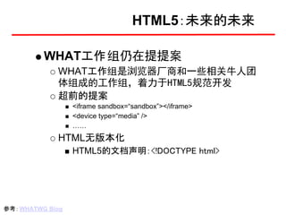 HTML5：未来的未来

          WHAT工作 组仍在提提案
             WHAT工作组是浏览器厂商和一些相关牛人团
             体组成的工作组，着力于HTML5规范开发
             超前的提案
                  <iframe sandbox=“sandbox”></iframe>
                  <device type=“media” />
                  ……
             HTML无版本化
                  HTML5的文档声明：<!DOCTYPE html>




参考： WHATWG Blog
 