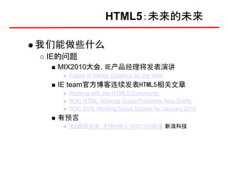 HTML5：未来的未来

我们能做些什么
 IE的问题
  MIX2010大会，IE产品经理将发表演讲
    Future of Vector Graphics for the Web
  IE team官方博客连续发表HTML5相关文章
    Working with the HTML5 Community
    W3C HTML Working Group Publishes New Drafts
    W3C SVG Working Group Update for January 2010
  有预言
    IE9即将现身 支持HTML5/CSS3/SVG标准 新浪科技
 