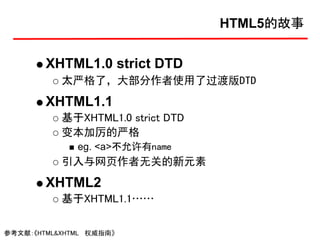 HTML5的故事


        XHTML1.0 strict DTD
           太严格了，大部分作者使用了过渡版DTD
        XHTML1.1
           基于XHTML1.0 strict DTD
           变本加厉的严格
              eg. <a>不允许有name
           引入与网页作者无关的新元素
        XHTML2
           基于XHTML1.1……

参考文献：《HTML&XHTML 权威指南》
 