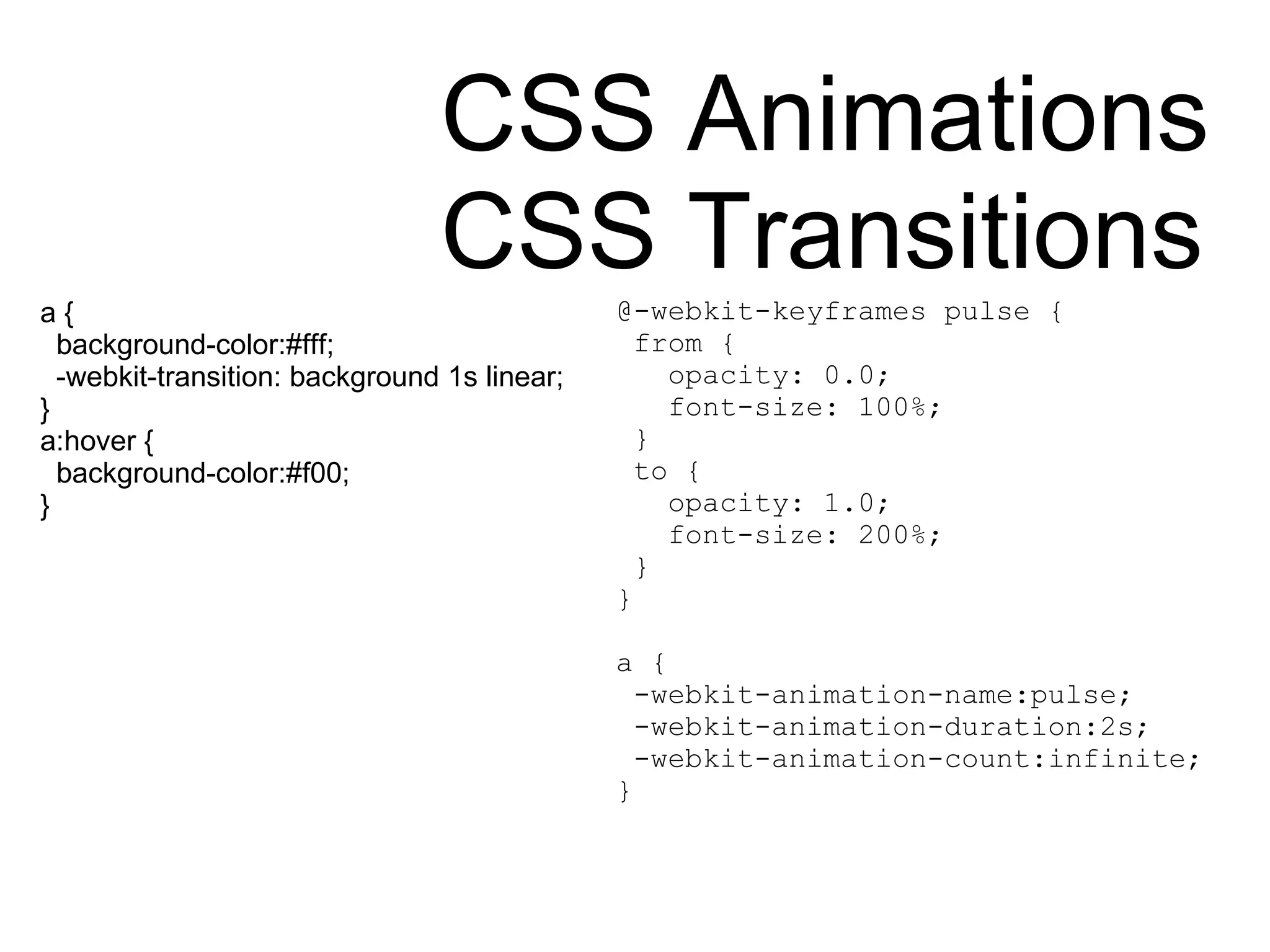 CSS Animations CSS Transitions a { background-color:#fff; -webkit-transition: background 1s linear; }  a:hover { background-color:#f00; } @-webkit-keyframes pulse { from { opacity: 0.0; font-size: 100%; } to { opacity: 1.0; font-size: 200%; } } a { -webkit-animation-name:pulse; -webkit-animation-duration:2s; -webkit-animation-count:infinite; } 