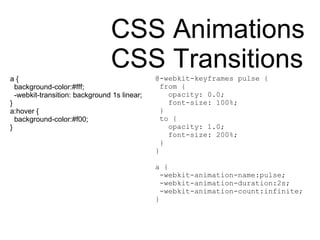 CSS Animations CSS Transitions a { background-color:#fff; -webkit-transition: background 1s linear; }  a:hover { background-color:#f00; } @-webkit-keyframes pulse { from { opacity: 0.0; font-size: 100%; } to { opacity: 1.0; font-size: 200%; } } a { -webkit-animation-name:pulse; -webkit-animation-duration:2s; -webkit-animation-count:infinite; } 