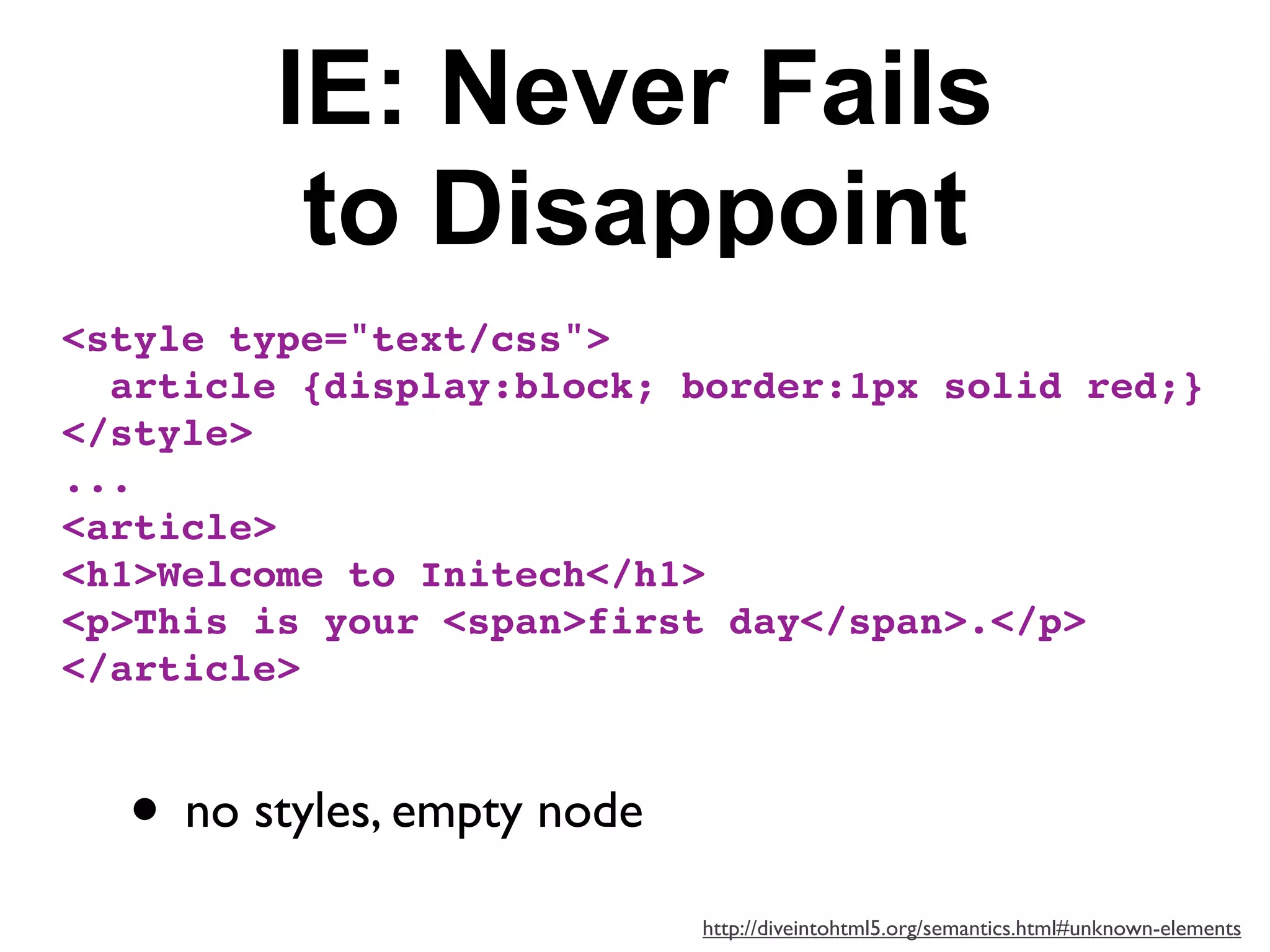 IE: Never Fails
         to Disappoint
<style type="text/css">
  article {display:block; border:1px solid red;}
</style>
...
<article>
<h1>Welcome to Initech</h1>
<p>This is your <span>first day</span>.</p>
</article>



  • no styles, empty node
                            http://diveintohtml5.org/semantics.html#unknown-elements
 