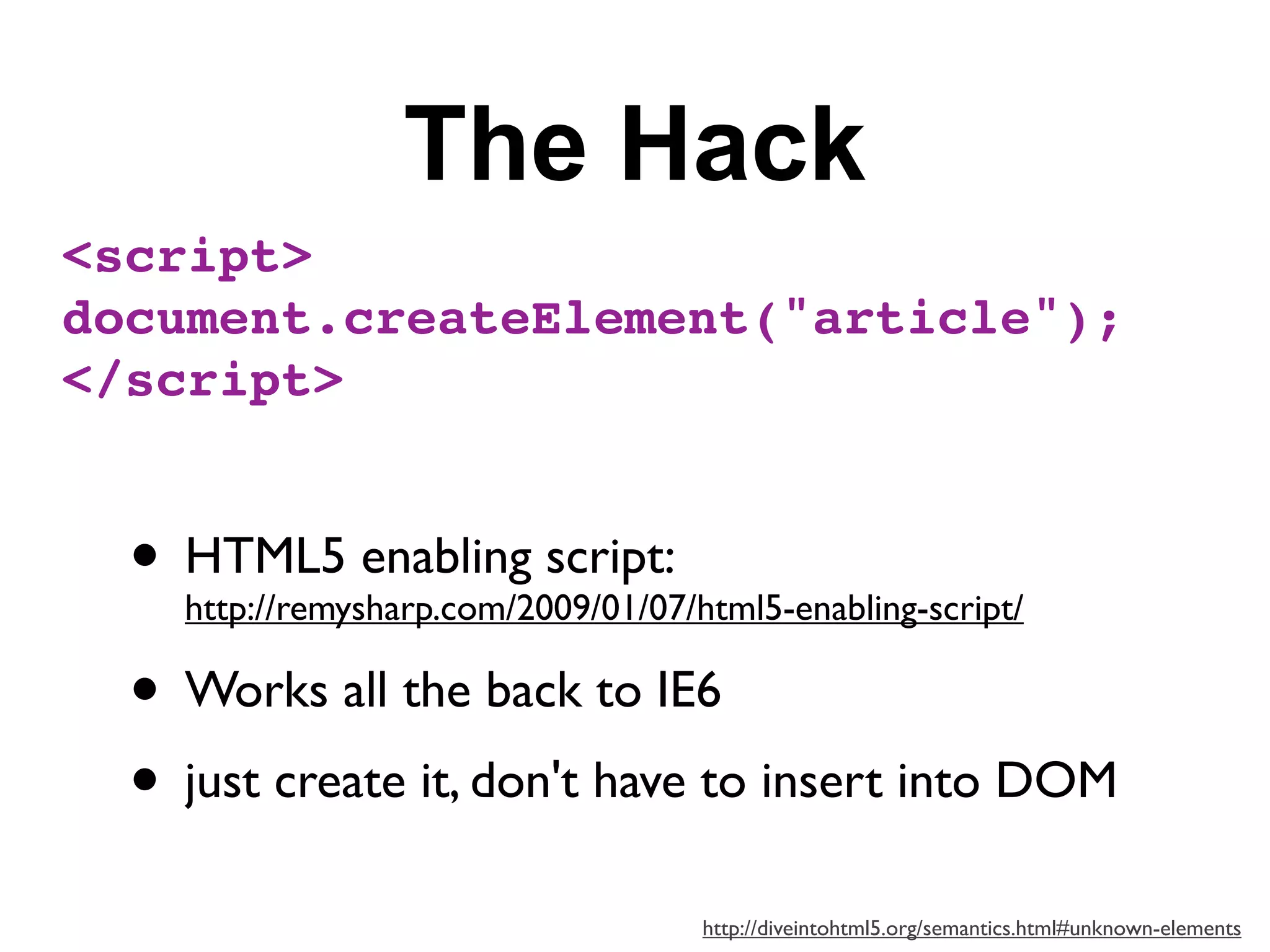 The Hack
<script>
document.createElement("article");
</script>


  • HTML5 enabling script:
    http://remysharp.com/2009/01/07/html5-enabling-script/

  • Works all the back to IE6
  • just create it, don't have to insert into DOM
                                     http://diveintohtml5.org/semantics.html#unknown-elements
 
