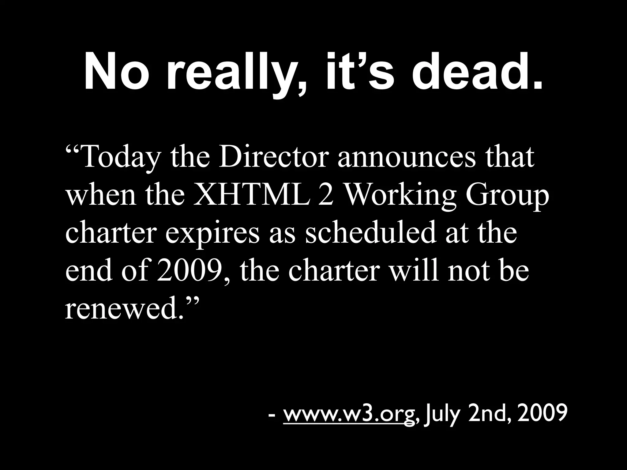 No really, it’s dead.
“Today the Director announces that
when the XHTML 2 Working Group
charter expires as scheduled at the
end of 2009, the charter will not be
renewed.”


               - www.w3.org, July 2nd, 2009
 