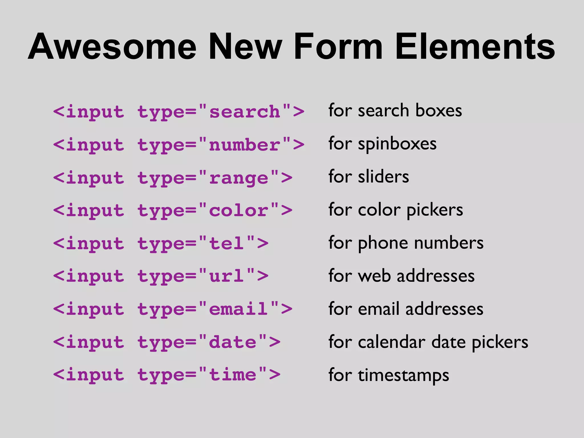 Awesome New Form Elements
 <input type="search">   for search boxes
 <input type="number">   for spinboxes
 <input type="range">    for sliders
 <input type="color">    for color pickers
 <input type="tel">      for phone numbers
 <input type="url">      for web addresses
 <input type="email">    for email addresses
 <input type="date">     for calendar date pickers
 <input type="time">     for timestamps
 
