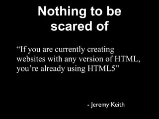 Nothing to be
      scared of
“If you are currently creating
websites with any version of HTML,
you’re already using HTML5”



                   - Jeremy Keith
 