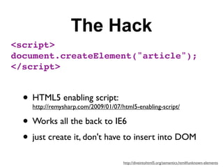 The Hack
<script>
document.createElement("article");
</script>


  • HTML5 enabling script:
    http://remysharp.com/2009/01/07/html5-enabling-script/

  • Works all the back to IE6
  • just create it, don't have to insert into DOM
                                     http://diveintohtml5.org/semantics.html#unknown-elements
 