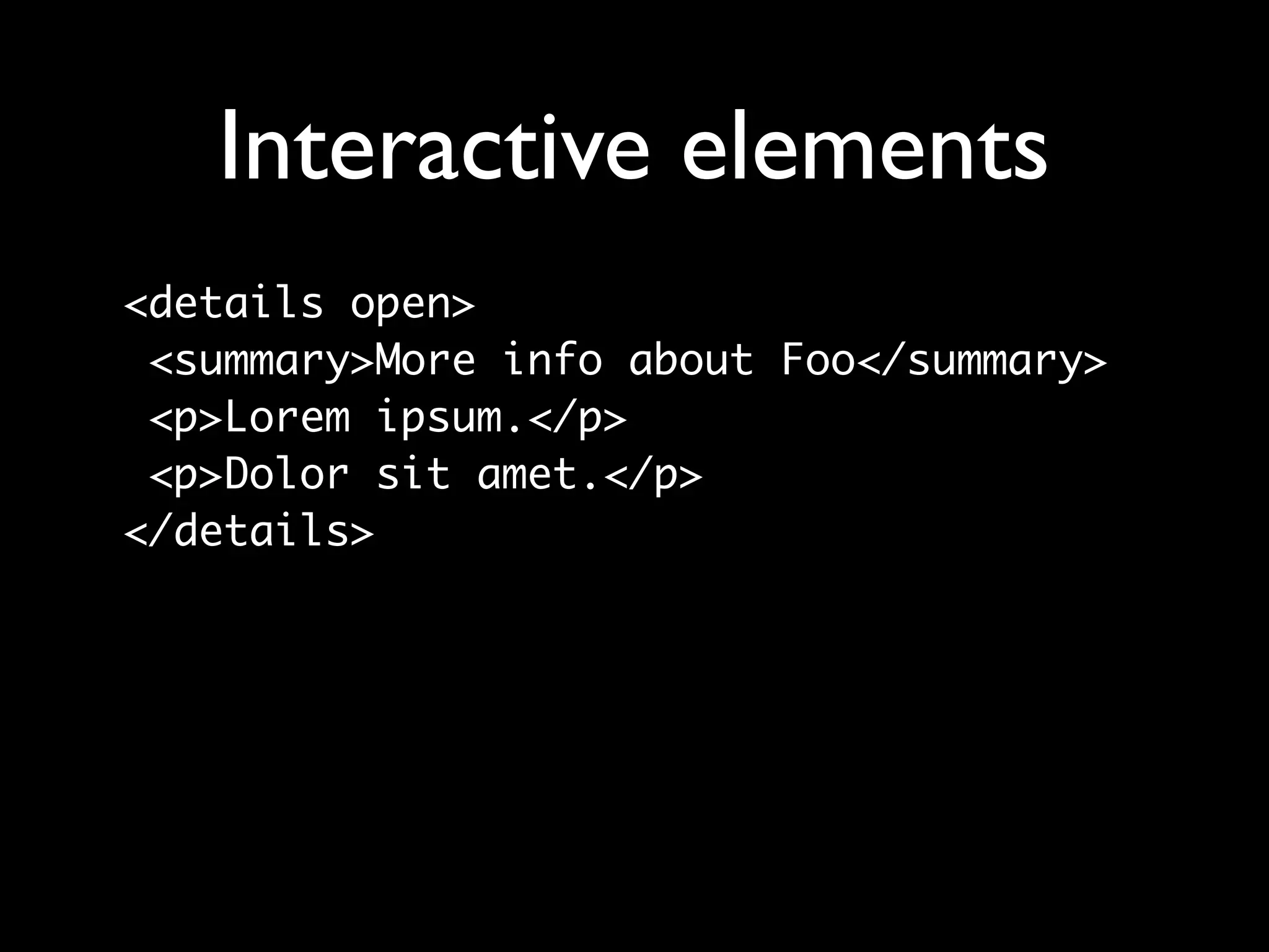 Interactive elements
<details open>
 <summary>More info about Foo</summary>
 <p>Lorem ipsum.</p>
 <p>Dolor sit amet.</p>
</details>
 