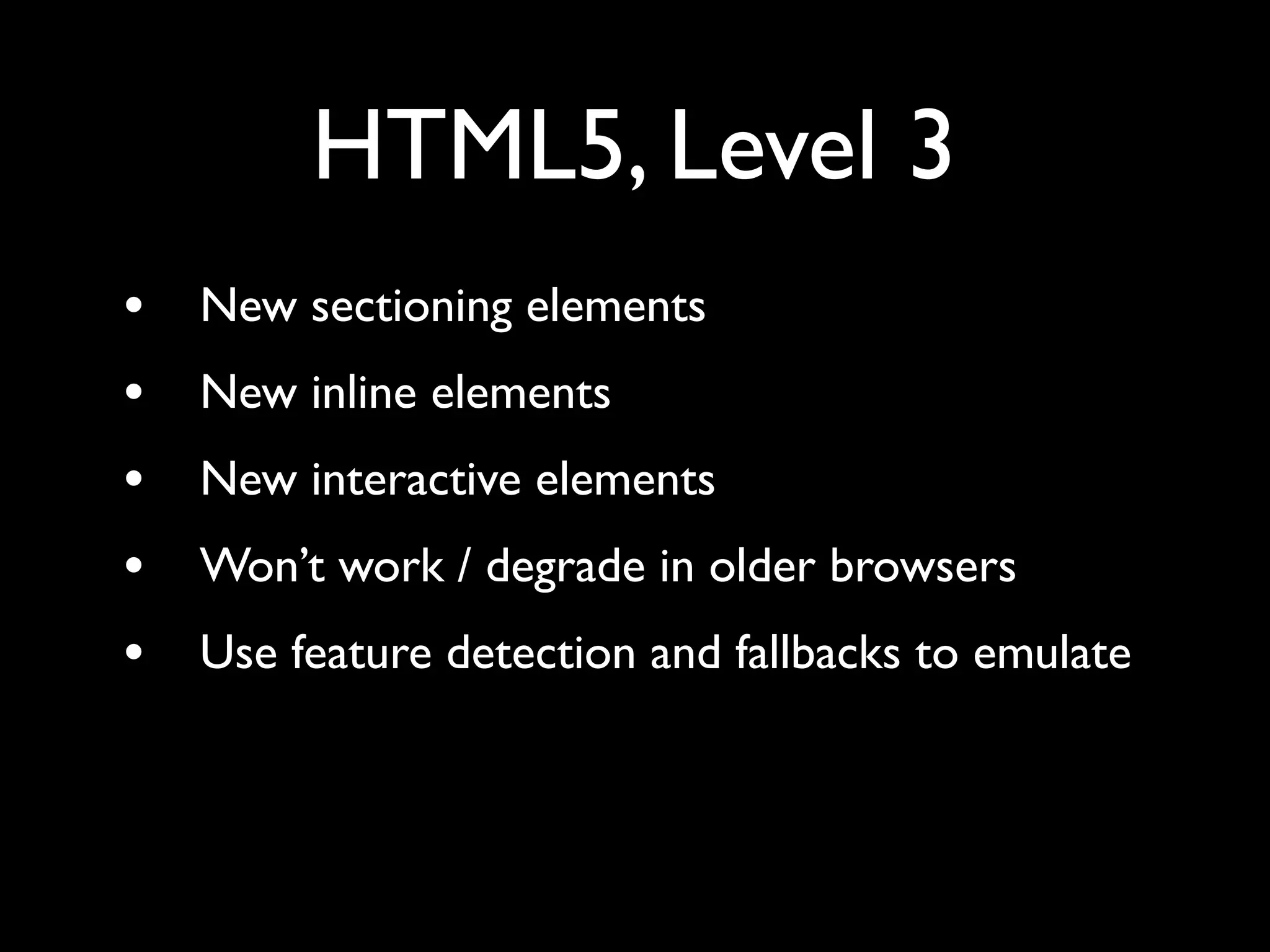 HTML5, Level 3
•   New sectioning elements
•   New inline elements
•   New interactive elements
•   Won’t work / degrade in older browsers
•   Use feature detection and fallbacks to emulate
 