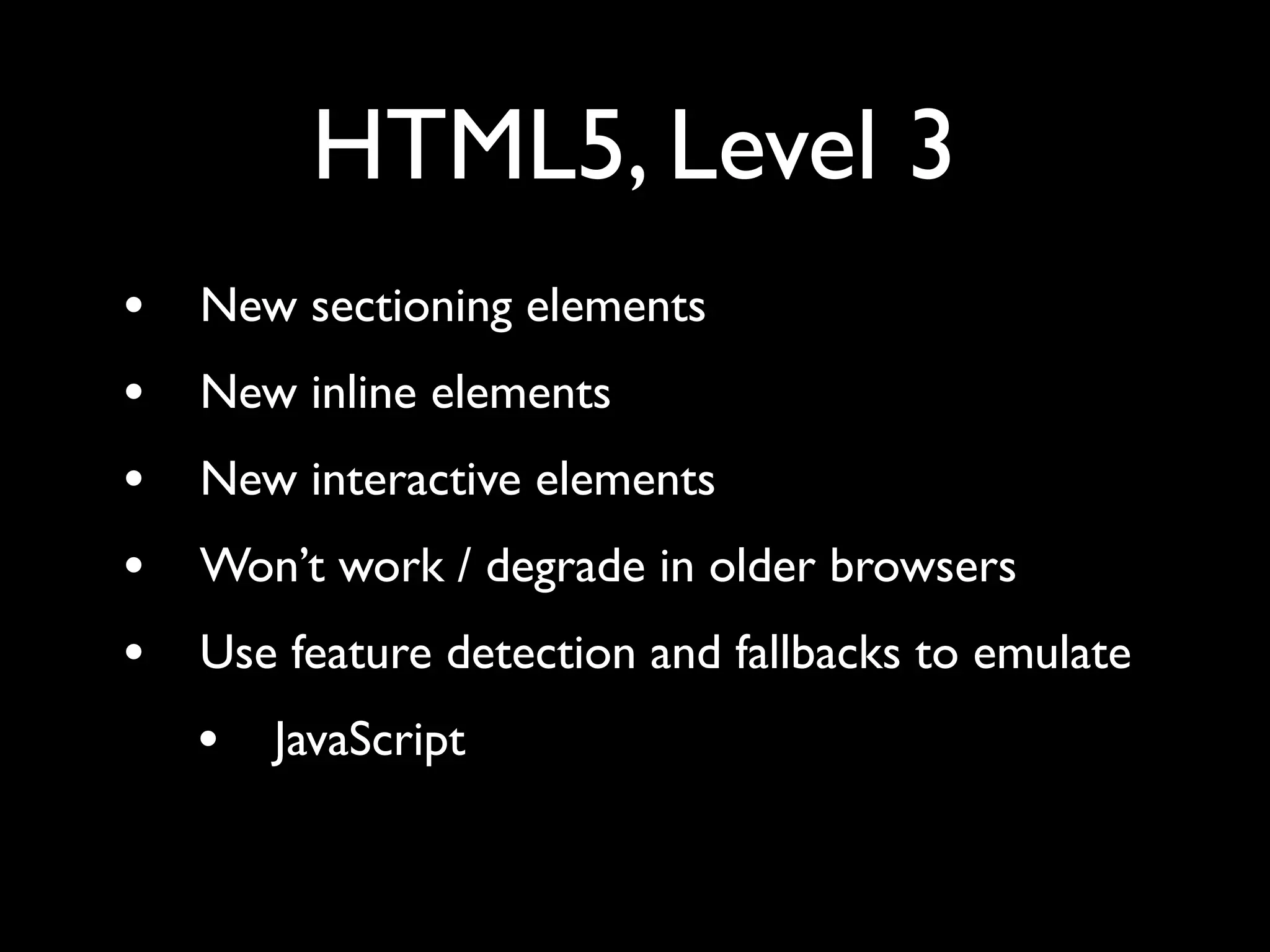 HTML5, Level 3
•   New sectioning elements
•   New inline elements
•   New interactive elements
•   Won’t work / degrade in older browsers
•   Use feature detection and fallbacks to emulate
    •   JavaScript
 