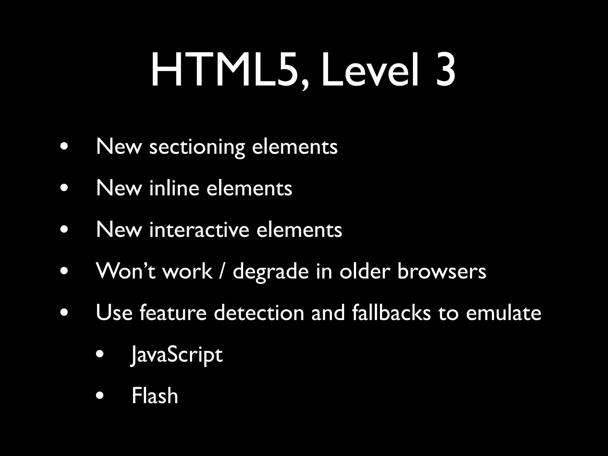 HTML5, Level 3
•   New sectioning elements
•   New inline elements
•   New interactive elements
•   Won’t work / degrade in older browsers
•   Use feature detection and fallbacks to emulate
    •   JavaScript
    •   Flash
 