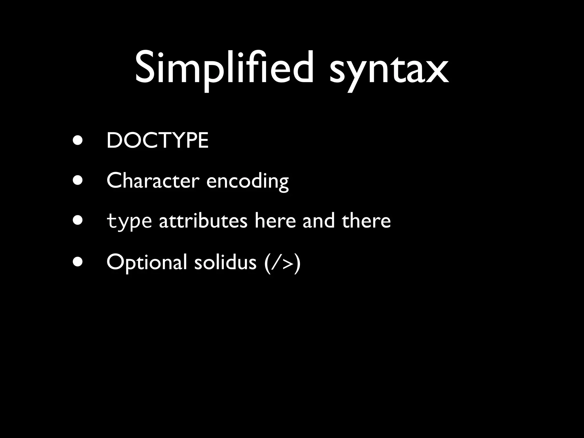 Simpliﬁed syntax
•   DOCTYPE
•   Character encoding
•   type attributes here and there

•   Optional solidus (/>)
 