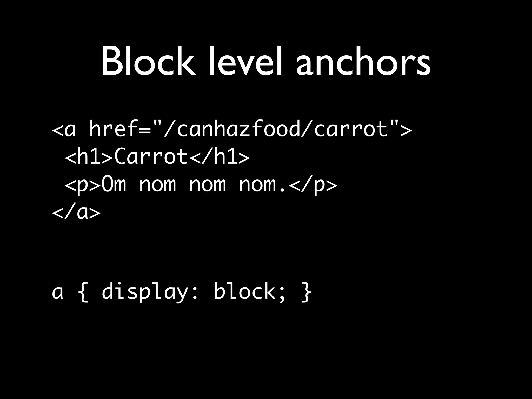 Block level anchors
<a href="/canhazfood/carrot">
 <h1>Carrot</h1>
 <p>Om nom nom nom.</p>
</a>


a { display: block; }
 