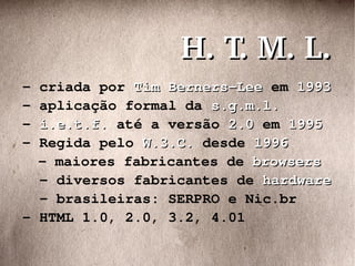 - criada por  Tim Berners-Lee  em  1993 - aplicação formal da  s.g.m.l. -  i.e.t.f.  até a versão  2.0  em  1995 - Regida pelo  W.3.C.  desde  1996 - maiores fabricantes de  browsers - diversos fabricantes de  hardware - brasileiras: SERPRO e Nic.br - HTML 1.0, 2.0, 3.2, 4.01 H. T. M. L. 