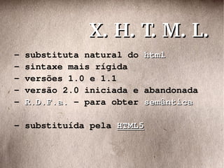- substituta natural do  html - sintaxe mais rígida - versões 1.0 e 1.1 - versão 2.0 iniciada e abandonada -  R.D.F.a.  - para obter  semântica - substituída pela  HTML5 X. H. T. M. L. 