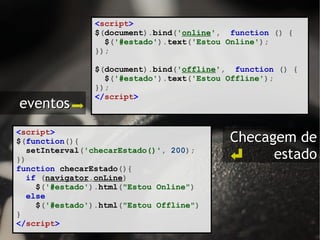 < script > $ ( document ). bind ( ' online ' ,   function   ()   { $ ( '#estado' ). text ( 'Estou Online' ); }); $ ( document ). bind ( ' offline ' ,   function   ()   { $ ( '#estado' ). text ( 'Estou Offline' ); });   </ script >   < script > $ ( function (){ setInterval ( 'checarEstado()' ,   200 ); }) function   checarEstado (){ if   ( navigator . onLine ) $ ( '#estado' ). html ( "Estou Online" ) else $ ( '#estado' ). html ( "Estou Offline" ) } </ script > eventos  Checagem de estado 